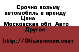 Срочно возьму автомобиль в аренду. › Цена ­ 1 000 - Московская обл. Авто » Другое   